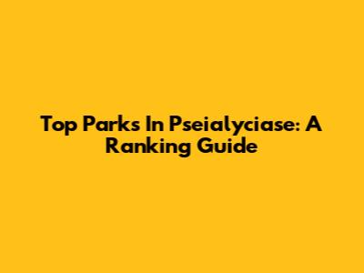 Top Parks In Pseialyciase: A Ranking Guide