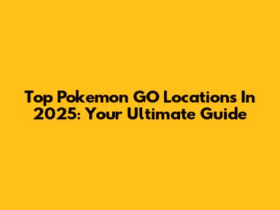 Top Pokemon GO Locations In 2025: Your Ultimate Guide