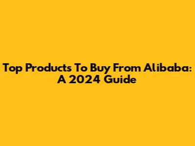 Top Products To Buy From Alibaba: A 2024 Guide