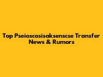 Top Pseioscosisaksenscse Transfer News & Rumors