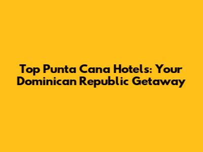 Top Punta Cana Hotels: Your Dominican Republic Getaway