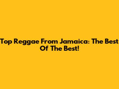 Top Reggae From Jamaica: The Best Of The Best!