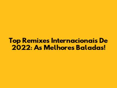Top Remixes Internacionais De 2022: As Melhores Baladas!
