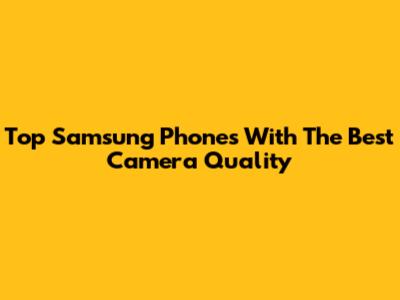Top Samsung Phones With The Best Camera Quality