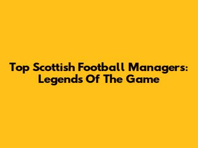Top Scottish Football Managers: Legends Of The Game