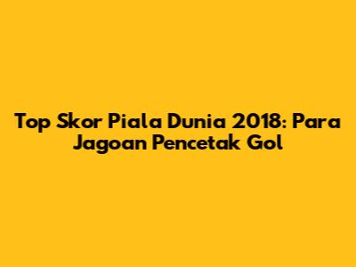 Top Skor Piala Dunia 2018: Para Jagoan Pencetak Gol