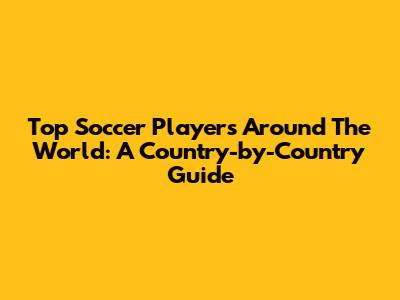 Top Soccer Players Around The World: A Country-by-Country Guide