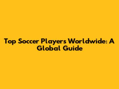 Top Soccer Players Worldwide: A Global Guide