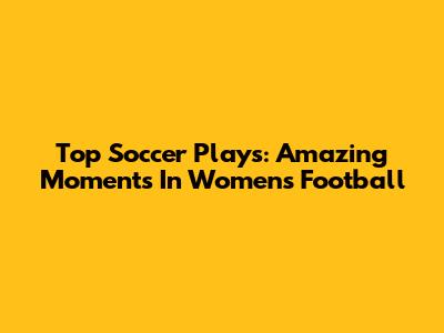 Top Soccer Plays: Amazing Moments In Women's Football
