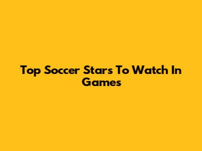 Top Soccer Stars To Watch In Games