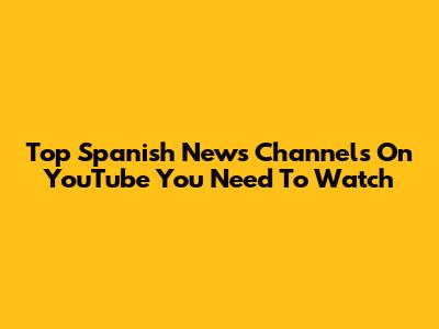 Top Spanish News Channels On YouTube You Need To Watch