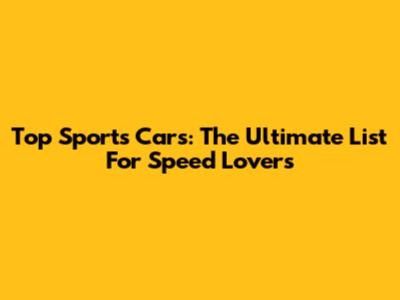 Top Sports Cars: The Ultimate List For Speed Lovers