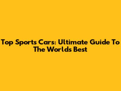 Top Sports Cars: Ultimate Guide To The World's Best