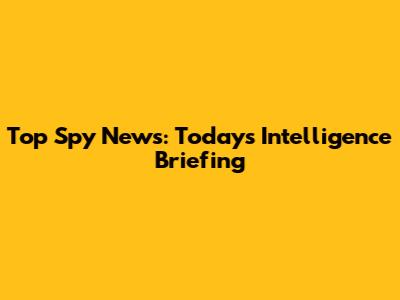 Top Spy News: Today's Intelligence Briefing