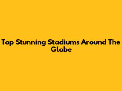 Top Stunning Stadiums Around The Globe