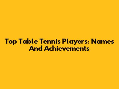 Top Table Tennis Players: Names And Achievements