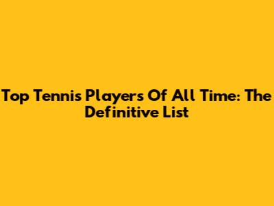 Top Tennis Players Of All Time: The Definitive List
