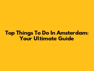 Top Things To Do In Amsterdam: Your Ultimate Guide