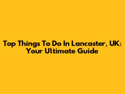 Top Things To Do In Lancaster, UK: Your Ultimate Guide