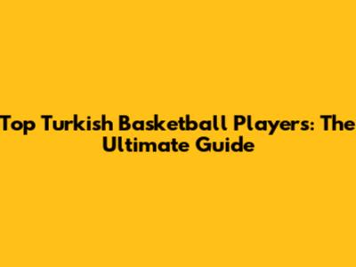 Top Turkish Basketball Players: The Ultimate Guide