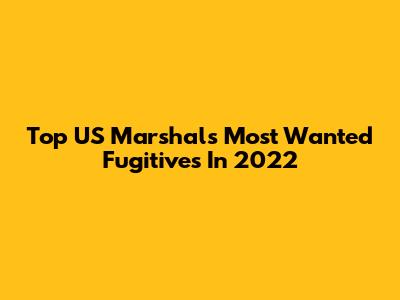 Top US Marshals Most Wanted Fugitives In 2022