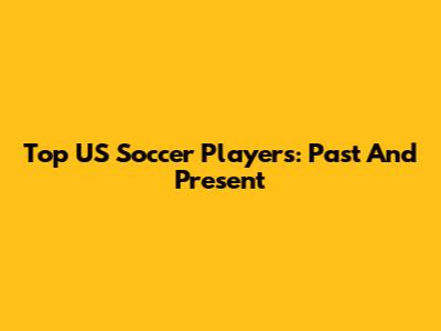 Top US Soccer Players: Past And Present