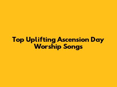 Top Uplifting Ascension Day Worship Songs