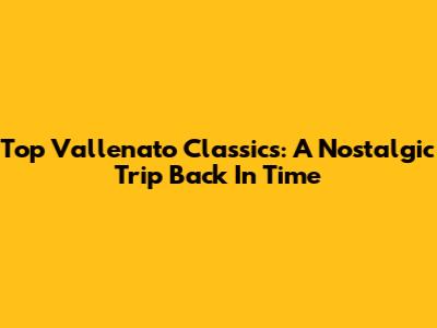Top Vallenato Classics: A Nostalgic Trip Back In Time