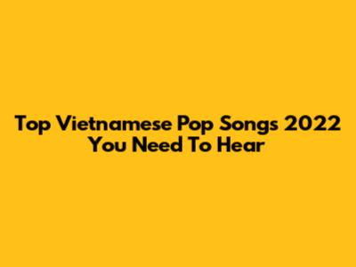 Top Vietnamese Pop Songs 2022 You Need To Hear