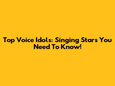 Top Voice Idols: Singing Stars You Need To Know!