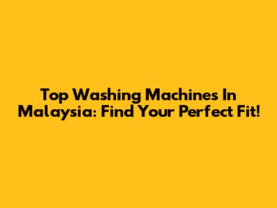 Top Washing Machines In Malaysia: Find Your Perfect Fit!