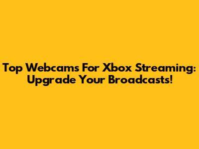 Top Webcams For Xbox Streaming: Upgrade Your Broadcasts!