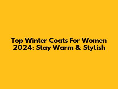 Top Winter Coats For Women 2024: Stay Warm & Stylish