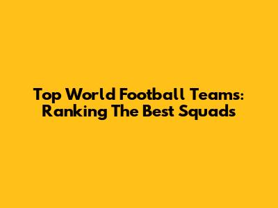 Top World Football Teams: Ranking The Best Squads