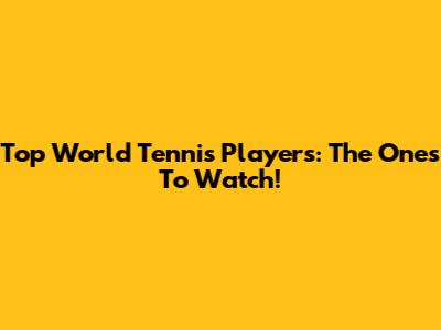 Top World Tennis Players: The Ones To Watch!