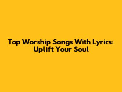 Top Worship Songs With Lyrics: Uplift Your Soul