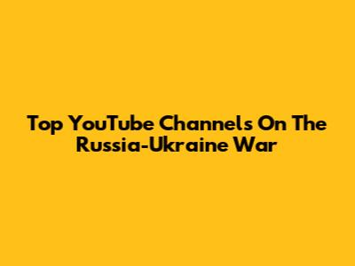 Top YouTube Channels On The Russia-Ukraine War