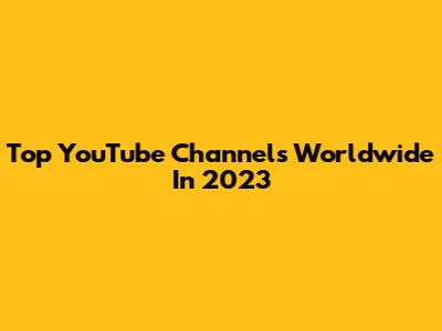 Top YouTube Channels Worldwide In 2023