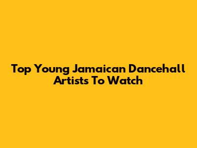 Top Young Jamaican Dancehall Artists To Watch