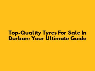 Top-Quality Tyres For Sale In Durban: Your Ultimate Guide