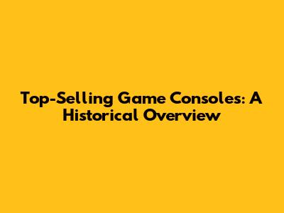 Top-Selling Game Consoles: A Historical Overview