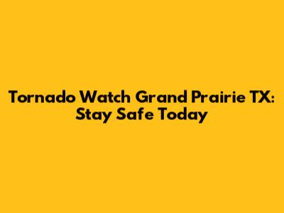 Tornado Watch Grand Prairie TX: Stay Safe Today