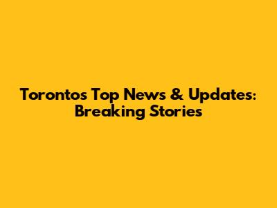 Toronto's Top News & Updates: Breaking Stories