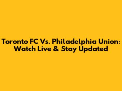 Toronto FC Vs. Philadelphia Union: Watch Live & Stay Updated