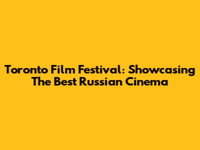 Toronto Film Festival: Showcasing The Best Russian Cinema