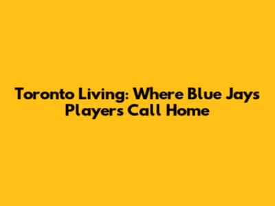 Toronto Living: Where Blue Jays Players Call Home