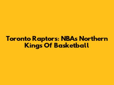 Toronto Raptors: NBA's Northern Kings Of Basketball