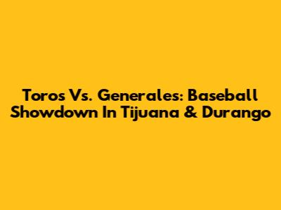 Toros Vs. Generales: Baseball Showdown In Tijuana & Durango
