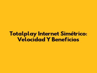 Totalplay Internet Simétrico: Velocidad Y Beneficios