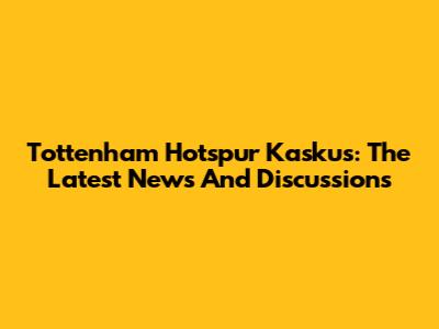 Tottenham Hotspur Kaskus: The Latest News And Discussions